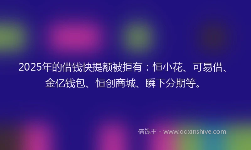 2025年的借钱快提额被拒有：恒小花、可易借、金亿钱包、恒创商城、瞬下分期等。