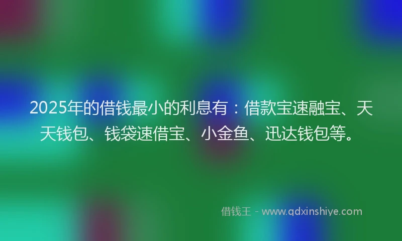2025年的借钱最小的利息有：借款宝速融宝、天天钱包、钱袋速借宝、小金鱼、迅达钱包等。