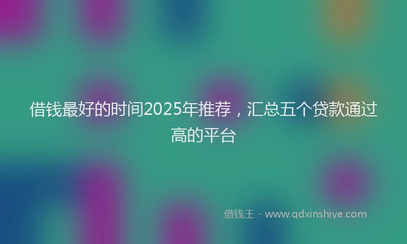 借钱最好的时间2025年推荐，汇总五个贷款通过高的平台