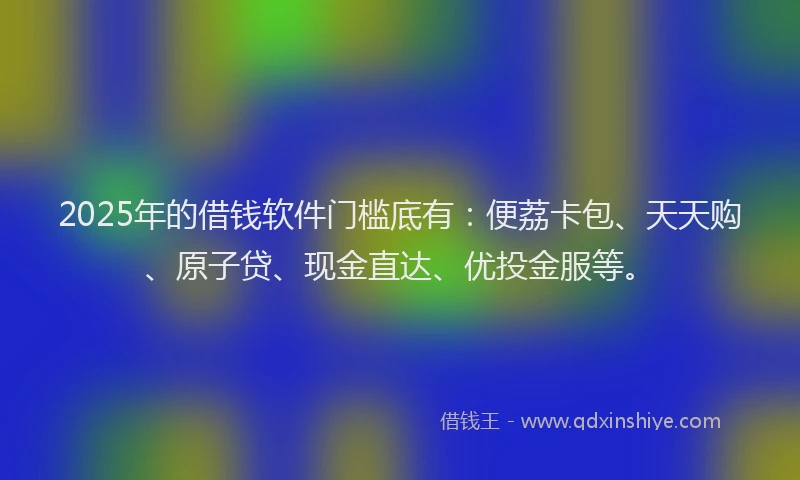 2025年的借钱软件门槛底有：便荔卡包、天天购、原子贷、现金直达、优投金服等。