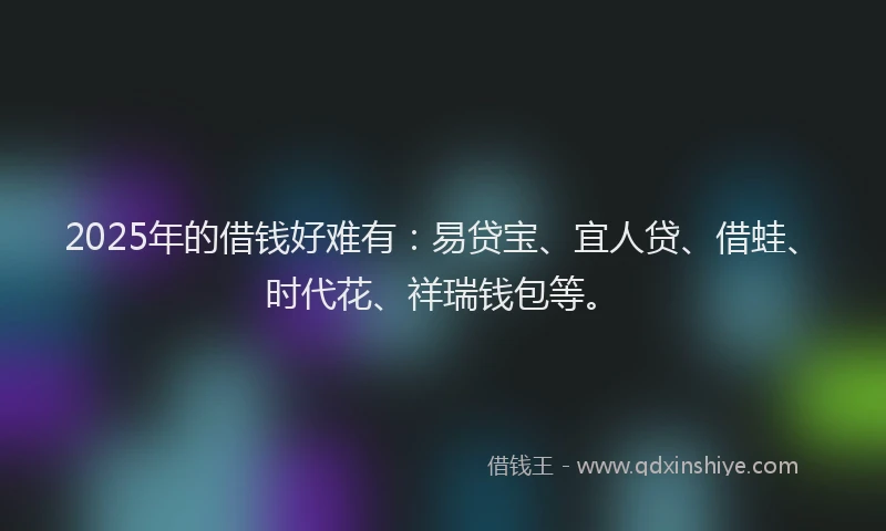 2025年的借钱好难有：易贷宝、宜人贷、借蛙、时代花、祥瑞钱包等。