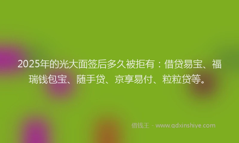 2025年的光大面签后多久被拒有：借贷易宝、福瑞钱包宝、随手贷、京享易付、粒粒贷等。