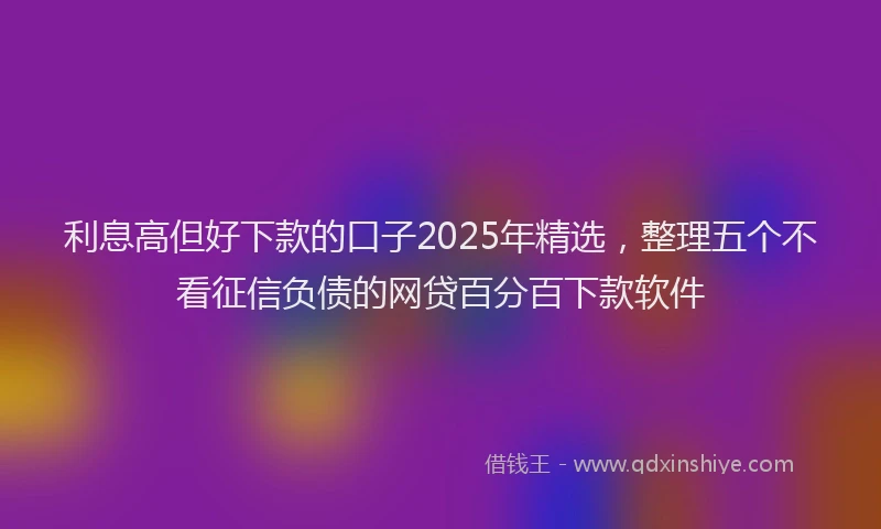 利息高但好下款的口子2025年精选，整理五个不看征信负债的网贷百分百下款软件