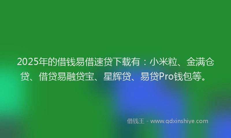 2025年的借钱易借速贷下载有：小米粒、金满仓贷、借贷易融贷宝、星辉贷、易贷Pro钱包等。