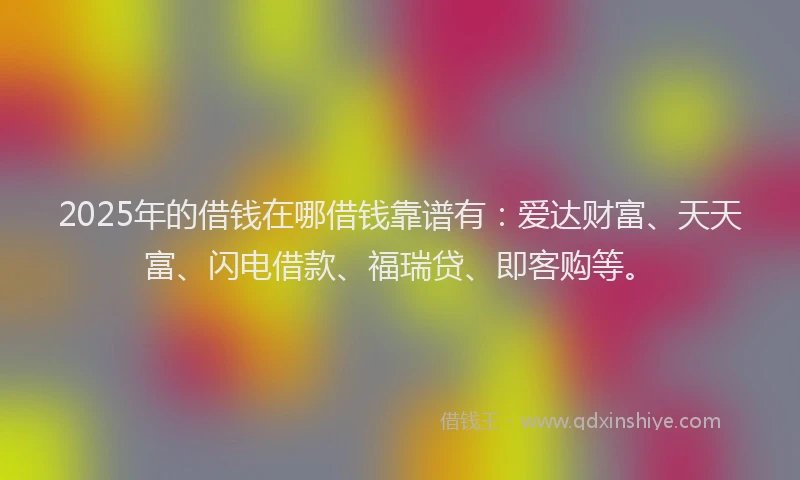 2025年的借钱在哪借钱靠谱有：爱达财富、天天富、闪电借款、福瑞贷、即客购等。