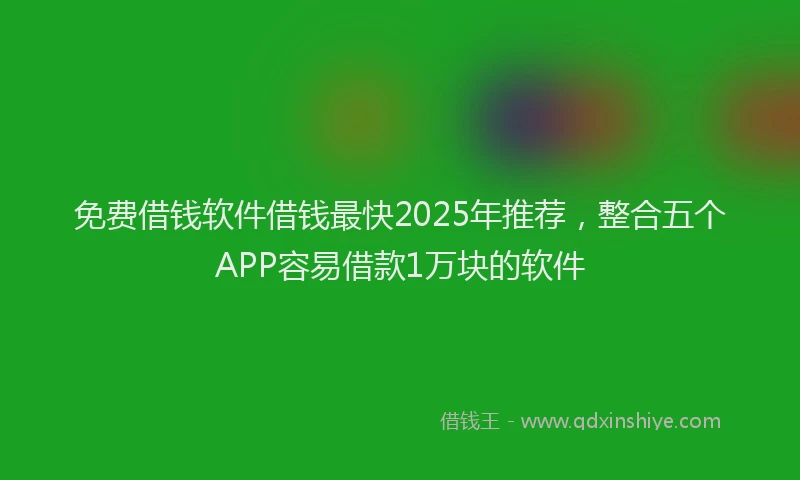 免费借钱软件借钱最快2025年推荐，整合五个APP容易借款1万块的软件