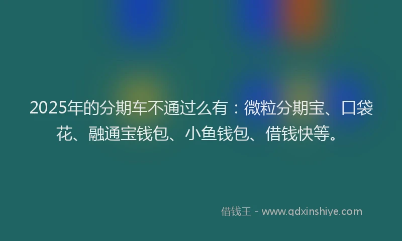 2025年的分期车不通过么有：微粒分期宝、口袋花、融通宝钱包、小鱼钱包、借钱快等。