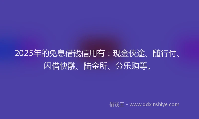 2025年的免息借钱信用有：现金侠途、随行付、闪借快融、陆金所、分乐购等。