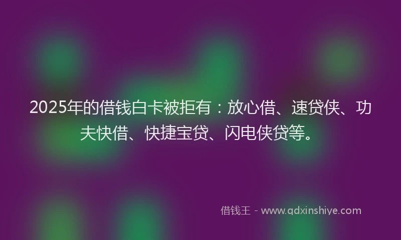 2025年的借钱白卡被拒有：放心借、速贷侠、功夫快借、快捷宝贷、闪电侠贷等。