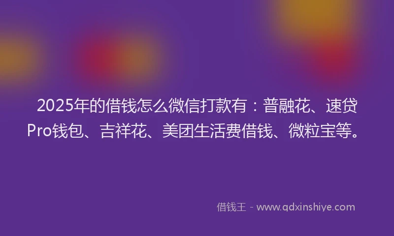 2025年的借钱怎么微信打款有：普融花、速贷Pro钱包、吉祥花、美团生活费借钱、微粒宝等。