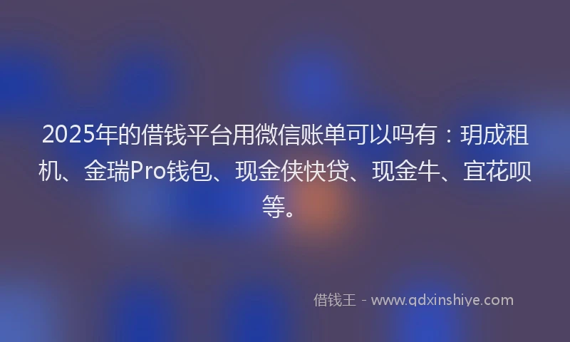 2025年的借钱平台用微信账单可以吗有：玥成租机、金瑞Pro钱包、现金侠快贷、现金牛、宜花呗等。