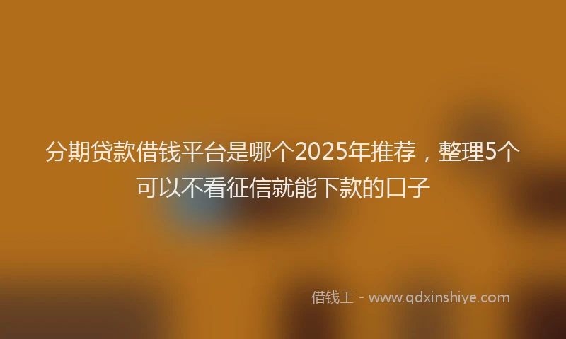 分期贷款借钱平台是哪个2025年推荐，整理5个可以不看征信就能下款的口子