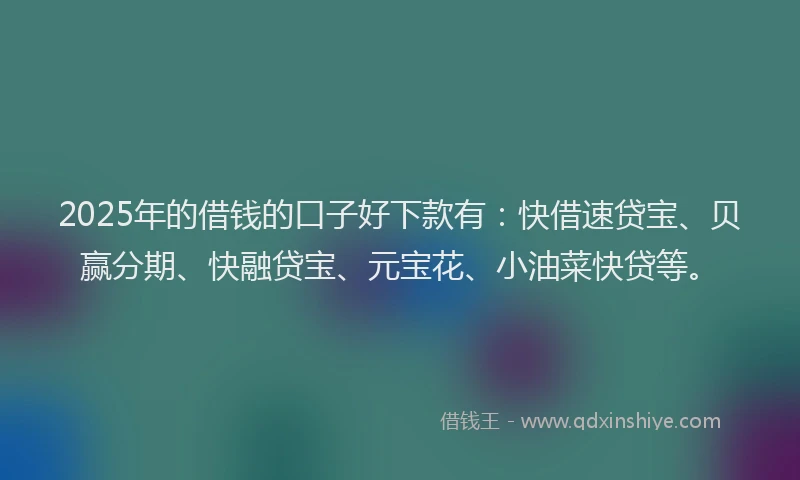 2025年的借钱的口子好下款有：快借速贷宝、贝赢分期、快融贷宝、元宝花、小油菜快贷等。