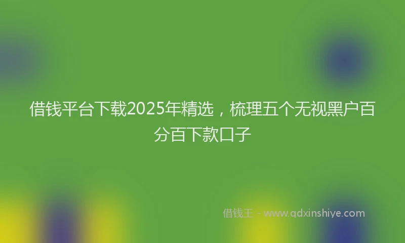 借钱平台下载2025年精选，梳理五个无视黑户百分百下款口子