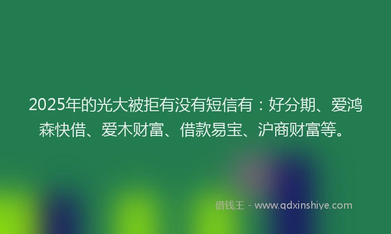 2025年的光大被拒有没有短信有：好分期、爱鸿森快借、爱木财富、借款易宝、沪商财富等。