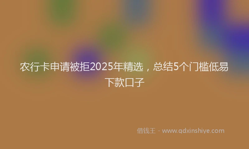 农行卡申请被拒2025年精选，总结5个门槛低易下款口子