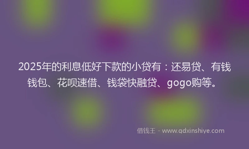 2025年的利息低好下款的小贷有：还易贷、有钱钱包、花呗速借、钱袋快融贷、gogo购等。