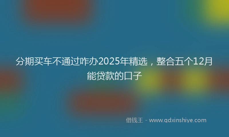 分期买车不通过咋办2025年精选，整合五个12月能贷款的口子