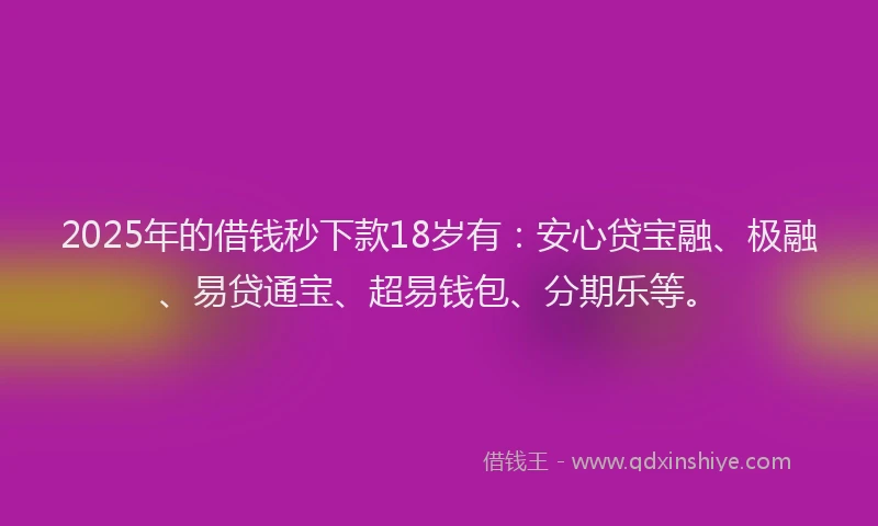 2025年的借钱秒下款18岁有：安心贷宝融、极融、易贷通宝、超易钱包、分期乐等。