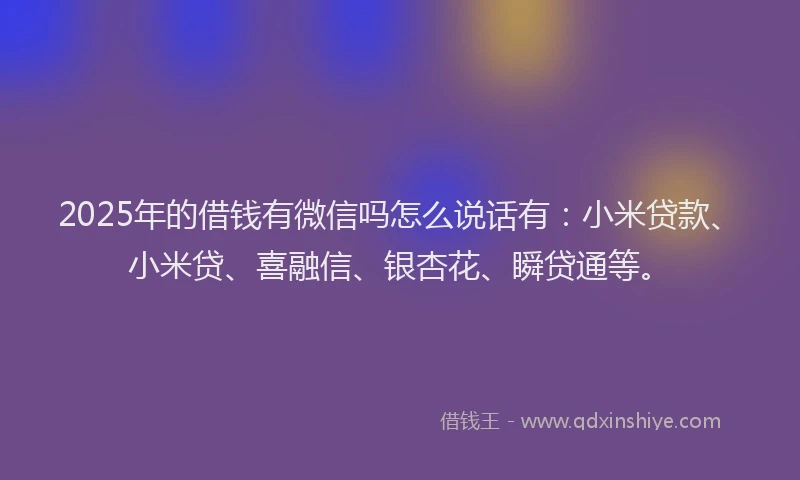 2025年的借钱有微信吗怎么说话有：小米贷款、小米贷、喜融信、银杏花、瞬贷通等。