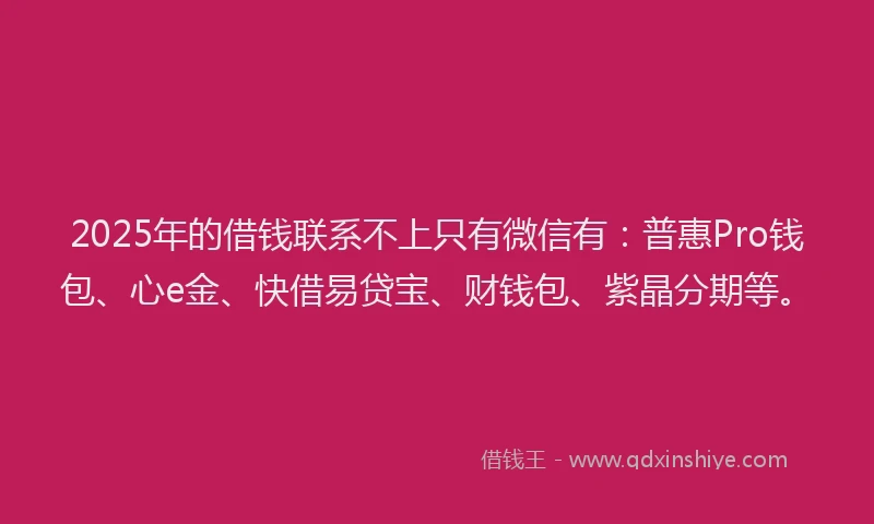 2025年的借钱联系不上只有微信有：普惠Pro钱包、心e金、快借易贷宝、财钱包、紫晶分期等。