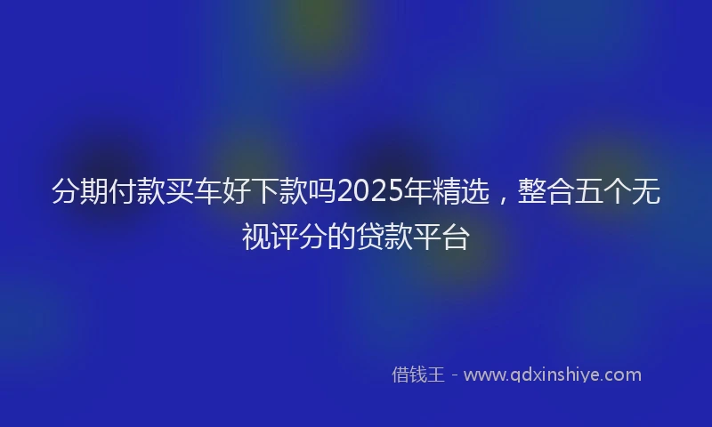 分期付款买车好下款吗2025年精选，整合五个无视评分的贷款平台