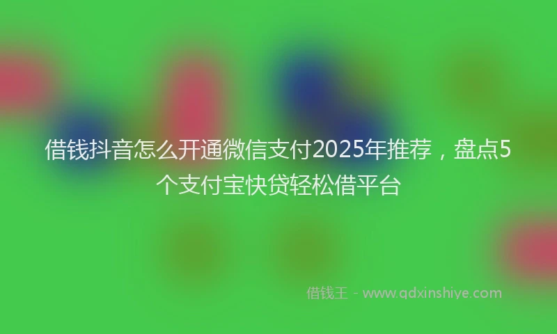 借钱抖音怎么开通微信支付2025年推荐，盘点5个支付宝快贷轻松借平台