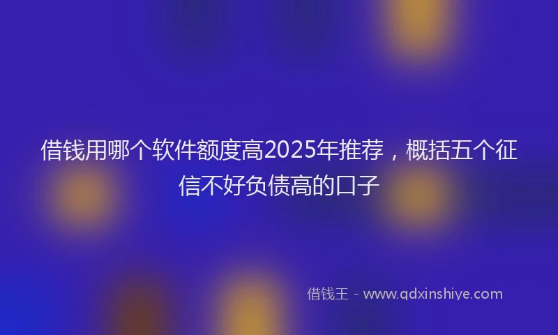 借钱用哪个软件额度高2025年推荐，概括五个征信不好负债高的口子