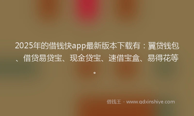 2025年的借钱快app最新版本下载有：翼贷钱包、借贷易贷宝、现金贷宝、速借宝盒、易得花等。