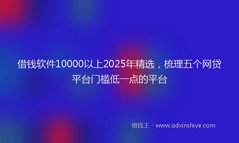 借钱软件10000以上2025年精选，梳理五个网贷平台门槛低一点的平台