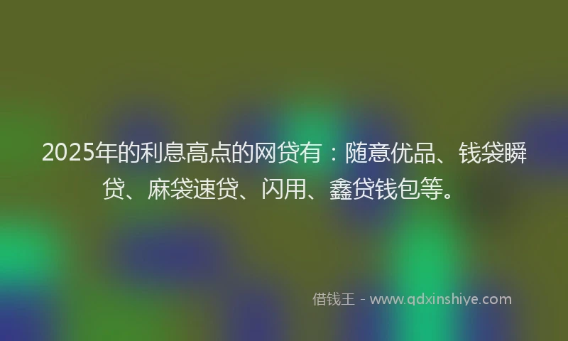 2025年的利息高点的网贷有：随意优品、钱袋瞬贷、麻袋速贷、闪用、鑫贷钱包等。
