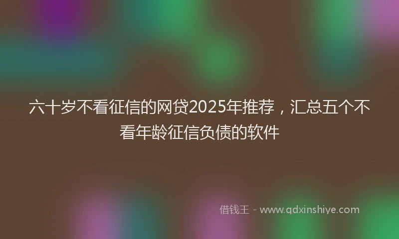 六十岁不看征信的网贷2025年推荐，汇总五个不看年龄征信负债的软件