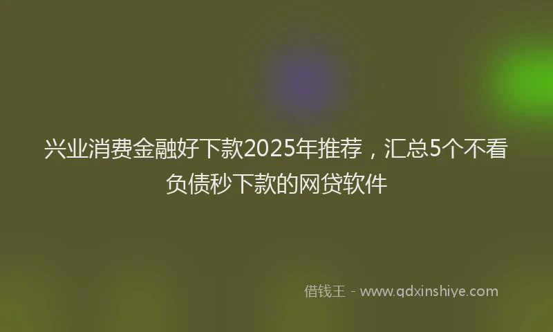 兴业消费金融好下款2025年推荐，汇总5个不看负债秒下款的网贷软件