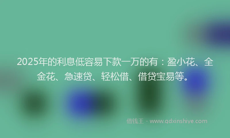 2025年的利息低容易下款一万的有：盈小花、全金花、急速贷、轻松借、借贷宝易等。