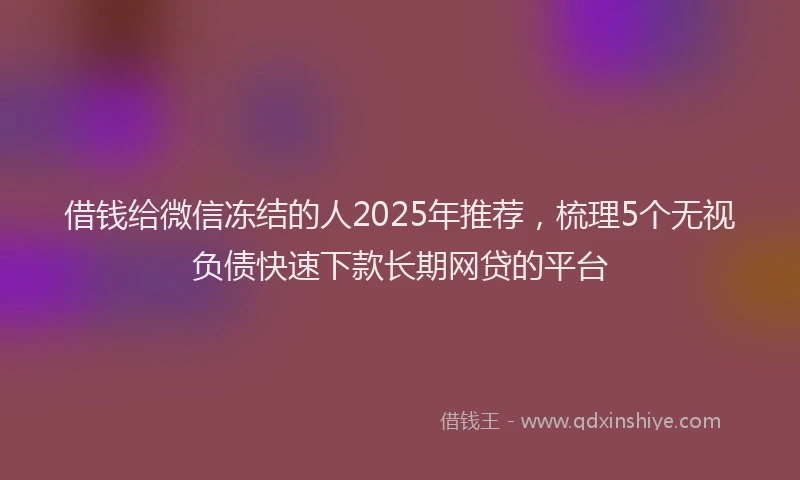 借钱给微信冻结的人2025年推荐，梳理5个无视负债快速下款长期网贷的平台