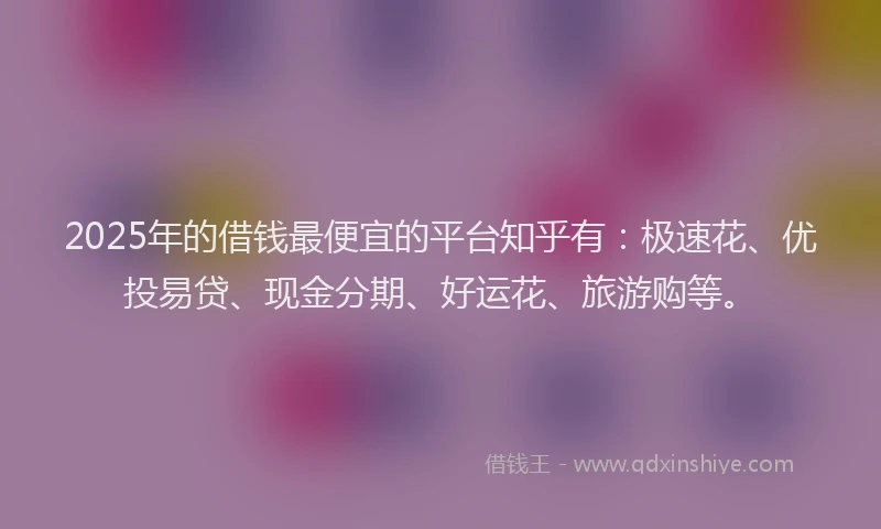 2025年的借钱最便宜的平台知乎有：极速花、优投易贷、现金分期、好运花、旅游购等。