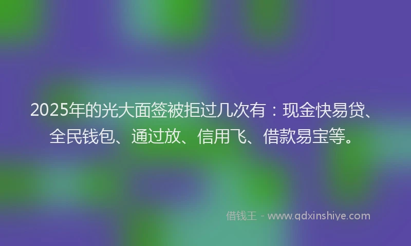 2025年的光大面签被拒过几次有：现金快易贷、全民钱包、通过放、信用飞、借款易宝等。