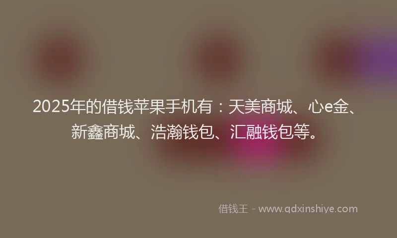 2025年的借钱苹果手机有：天美商城、心e金、新鑫商城、浩瀚钱包、汇融钱包等。