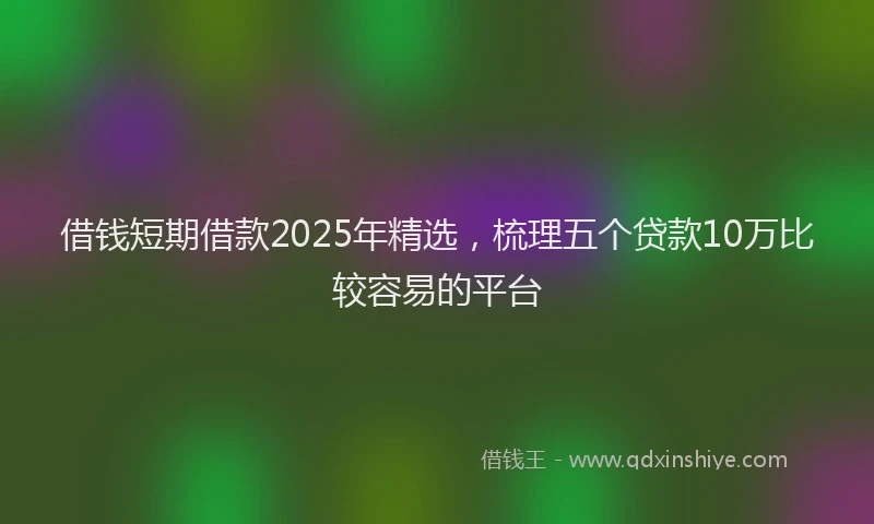 借钱短期借款2025年精选，梳理五个贷款10万比较容易的平台