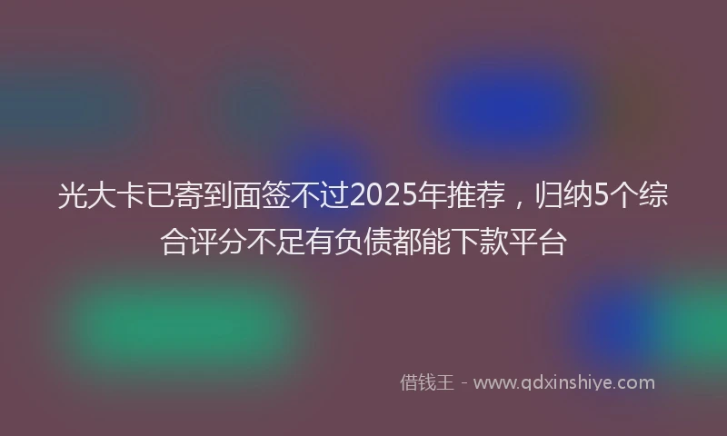光大卡已寄到面签不过2025年推荐，归纳5个综合评分不足有负债都能下款平台
