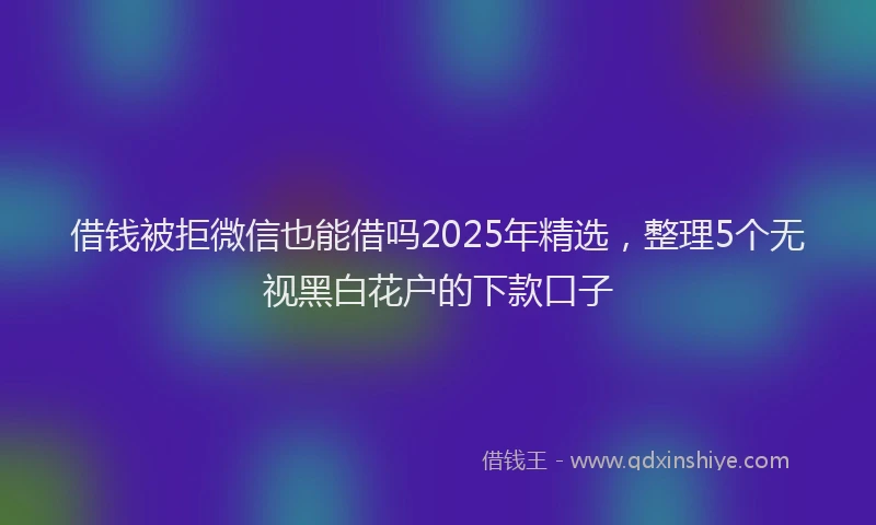 借钱被拒微信也能借吗2025年精选，整理5个无视黑白花户的下款口子