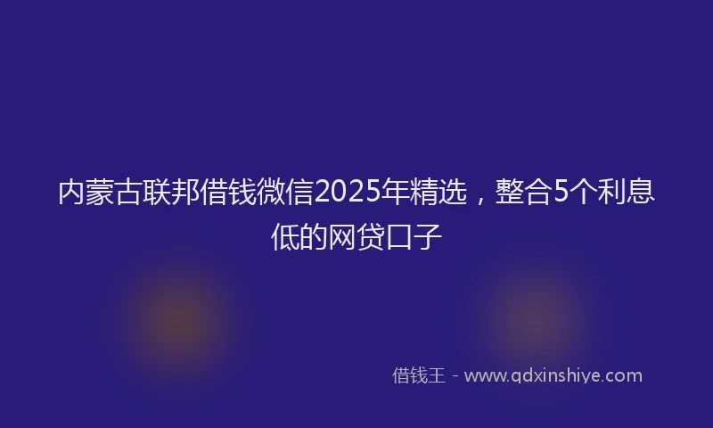 内蒙古联邦借钱微信2025年精选，整合5个利息低的网贷口子