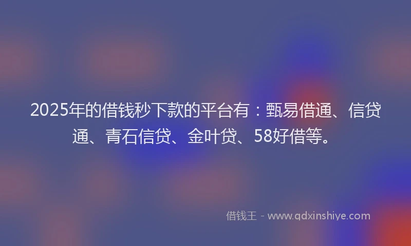 2025年的借钱秒下款的平台有：甄易借通、信贷通、青石信贷、金叶贷、58好借等。