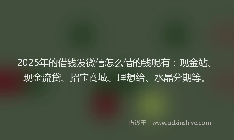 2025年的借钱发微信怎么借的钱呢有：现金站、现金流贷、招宝商城、理想给、水晶分期等。