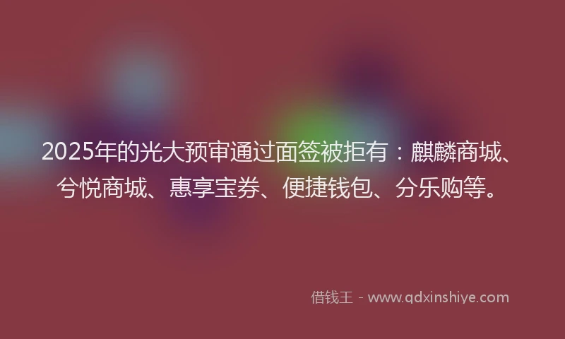 2025年的光大预审通过面签被拒有：麒麟商城、兮悦商城、惠享宝券、便捷钱包、分乐购等。