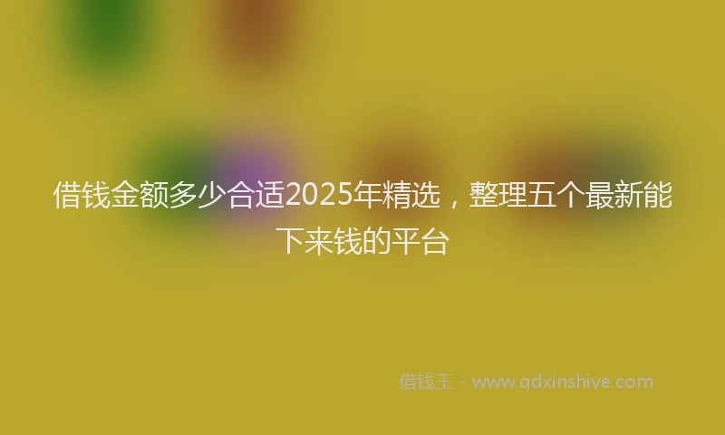 借钱金额多少合适2025年精选，整理五个最新能下来钱的平台