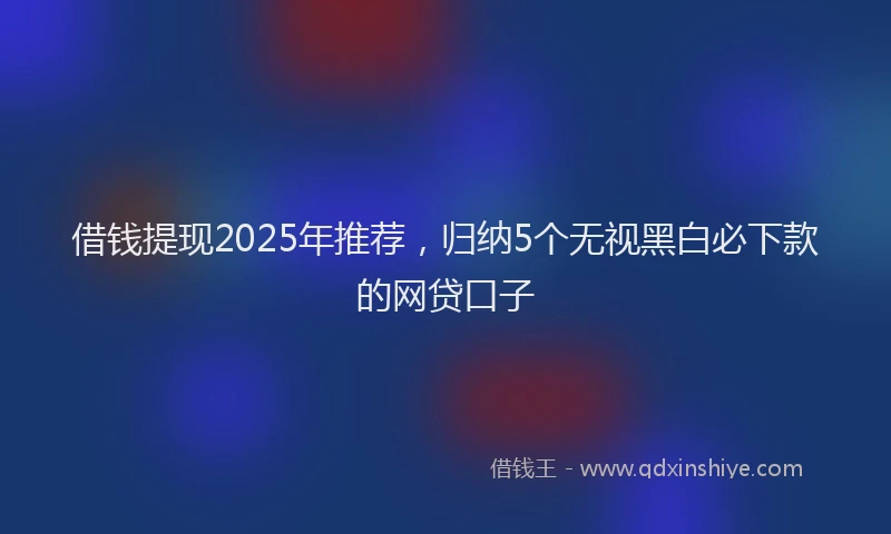 借钱提现2025年推荐，归纳5个无视黑白必下款的网贷口子