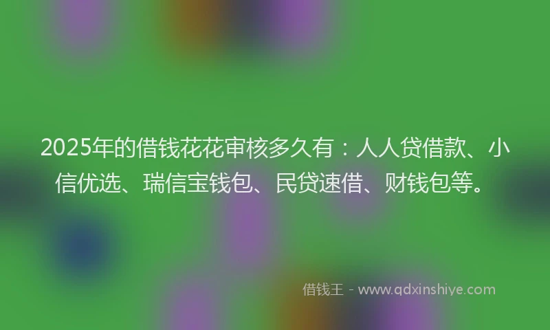 2025年的借钱花花审核多久有：人人贷借款、小信优选、瑞信宝钱包、民贷速借、财钱包等。