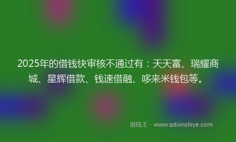 2025年的借钱快审核不通过有：天天富、瑞耀商城、星辉借款、钱速借融、哆来米钱包等。