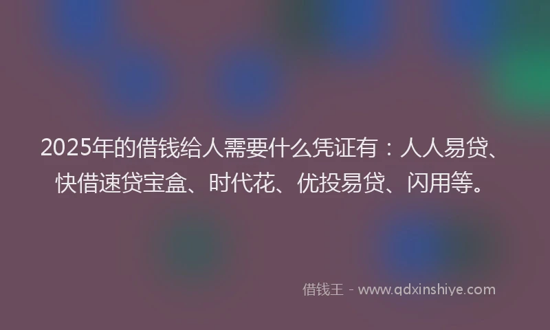 2025年的借钱给人需要什么凭证有：人人易贷、快借速贷宝盒、时代花、优投易贷、闪用等。